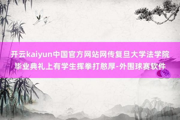 开云kaiyun中国官方网站网传复旦大学法学院毕业典礼上有学生挥拳打憨厚-外围球赛软件