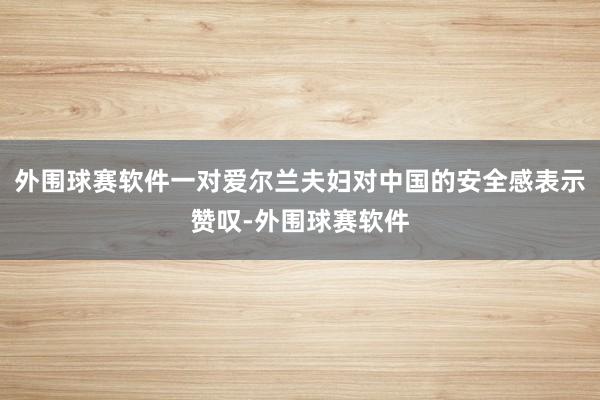 外围球赛软件一对爱尔兰夫妇对中国的安全感表示赞叹-外围球赛软件