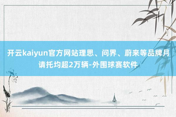 开云kaiyun官方网站理思、问界、蔚来等品牌月请托均超2万辆-外围球赛软件