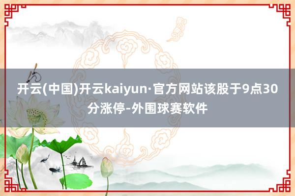 开云(中国)开云kaiyun·官方网站该股于9点30分涨停-外围球赛软件