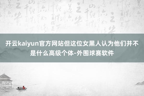 开云kaiyun官方网站但这位女黑人认为他们并不是什么高级个体-外围球赛软件