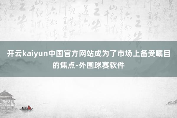 开云kaiyun中国官方网站成为了市场上备受瞩目的焦点-外围球赛软件