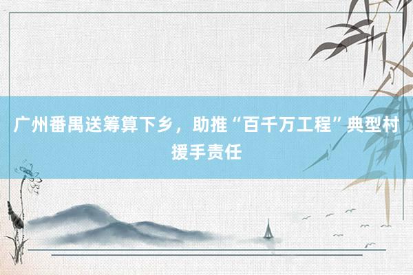 广州番禺送筹算下乡，助推“百千万工程”典型村援手责任