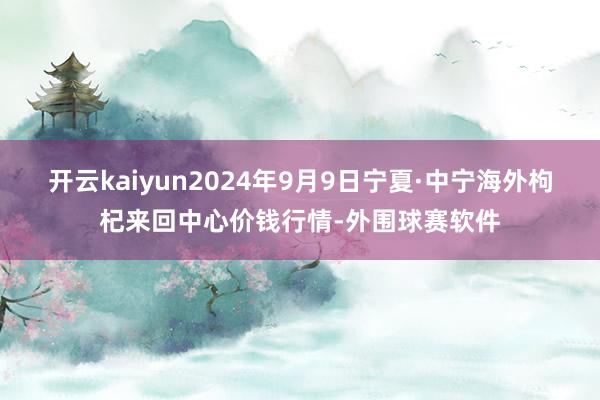 开云kaiyun2024年9月9日宁夏·中宁海外枸杞来回中心价钱行情-外围球赛软件