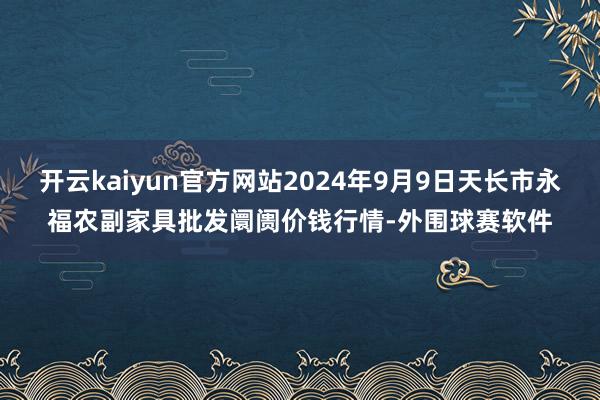 开云kaiyun官方网站2024年9月9日天长市永福农副家具批发阛阓价钱行情-外围球赛软件