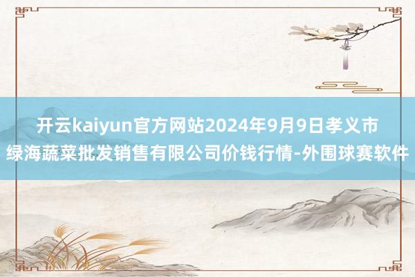 开云kaiyun官方网站2024年9月9日孝义市绿海蔬菜批发销售有限公司价钱行情-外围球赛软件