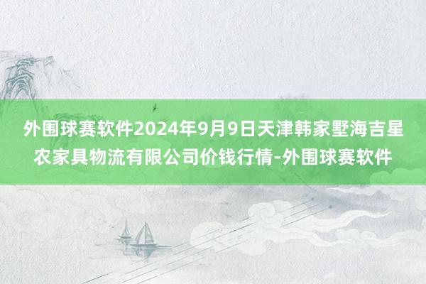 外围球赛软件2024年9月9日天津韩家墅海吉星农家具物流有限公司价钱行情-外围球赛软件