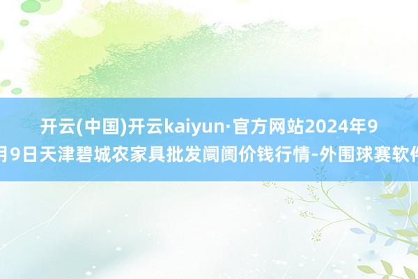 开云(中国)开云kaiyun·官方网站2024年9月9日天津碧城农家具批发阛阓价钱行情-外围球赛软件