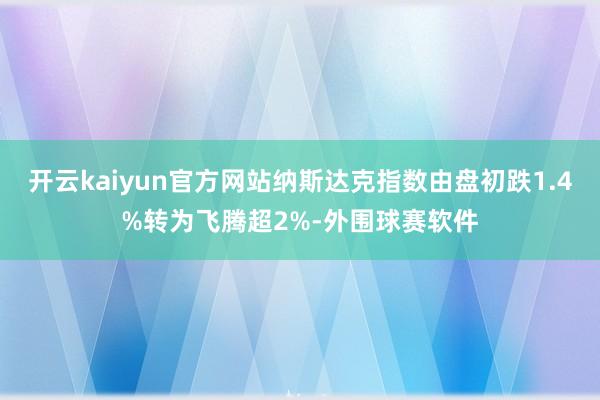 开云kaiyun官方网站纳斯达克指数由盘初跌1.4%转为飞腾超2%-外围球赛软件