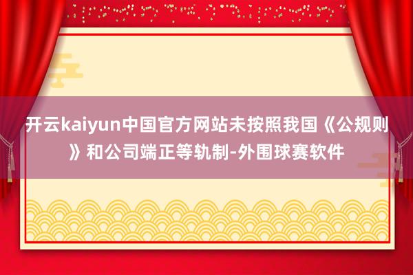 开云kaiyun中国官方网站未按照我国《公规则》和公司端正等轨制-外围球赛软件