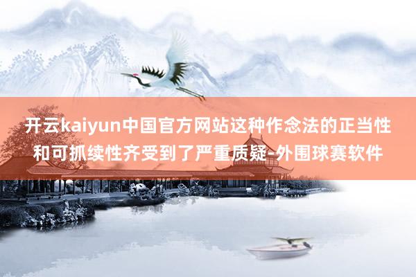 开云kaiyun中国官方网站这种作念法的正当性和可抓续性齐受到了严重质疑-外围球赛软件