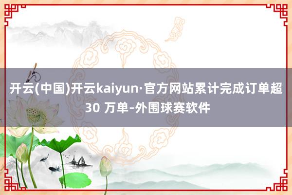 开云(中国)开云kaiyun·官方网站累计完成订单超 30 万单-外围球赛软件