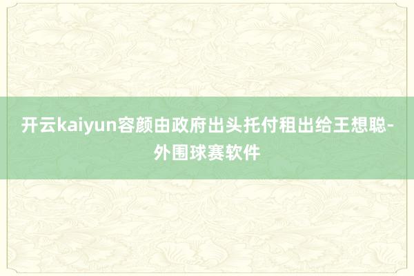 开云kaiyun容颜由政府出头托付租出给王想聪-外围球赛软件