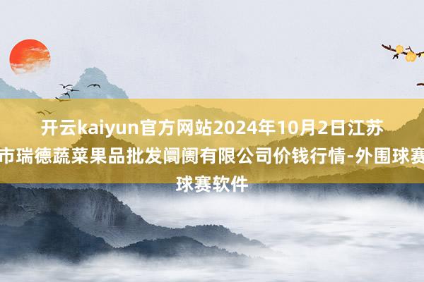 开云kaiyun官方网站2024年10月2日江苏宜兴市瑞德蔬菜果品批发阛阓有限公司价钱行情-外围球赛软件