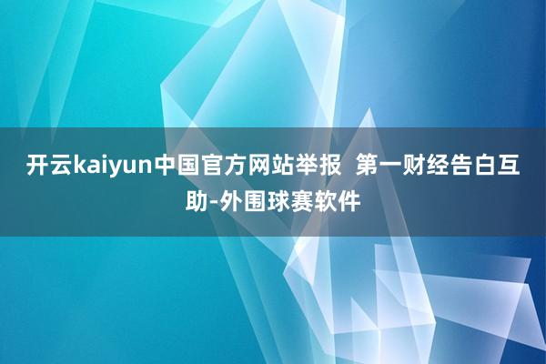 开云kaiyun中国官方网站举报  第一财经告白互助-外围球赛软件