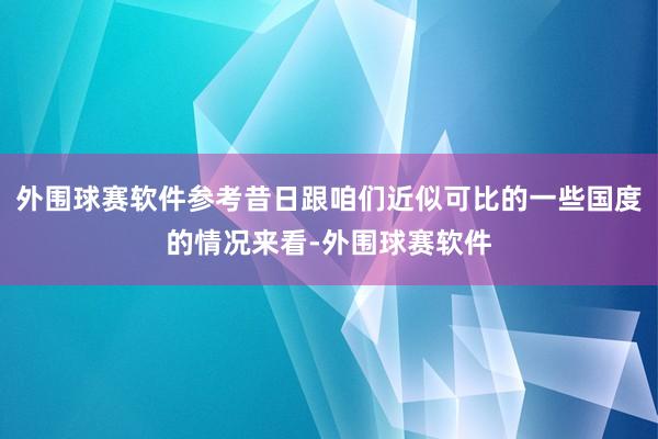 外围球赛软件参考昔日跟咱们近似可比的一些国度的情况来看-外围球赛软件