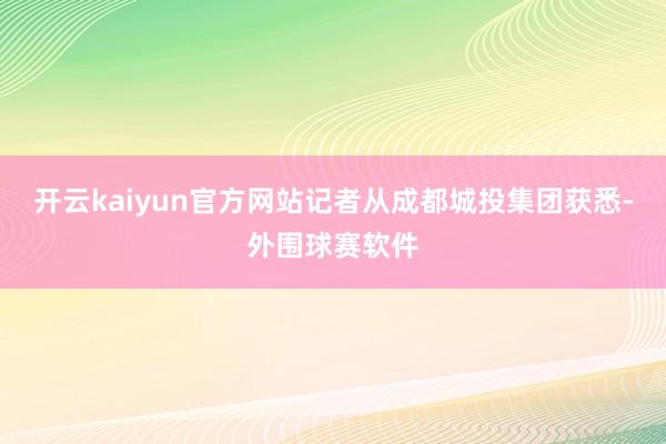 开云kaiyun官方网站记者从成都城投集团获悉-外围球赛软件