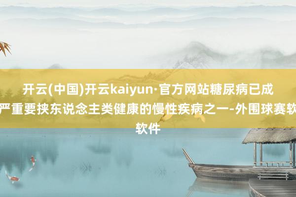 开云(中国)开云kaiyun·官方网站糖尿病已成为严重要挟东说念主类健康的慢性疾病之一-外围球赛软件