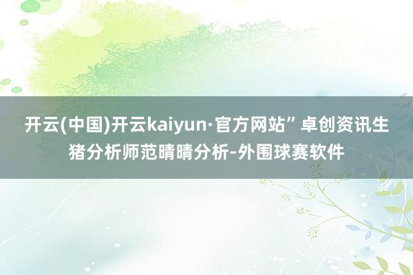 开云(中国)开云kaiyun·官方网站”卓创资讯生猪分析师范晴晴分析-外围球赛软件