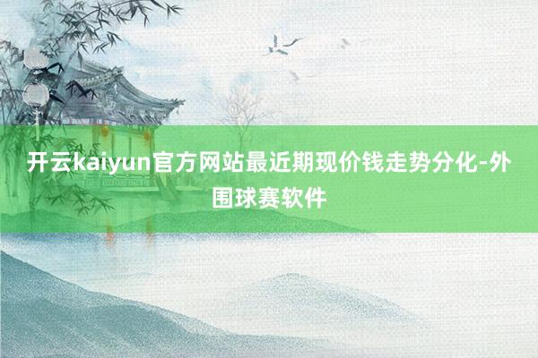 开云kaiyun官方网站最近期现价钱走势分化-外围球赛软件