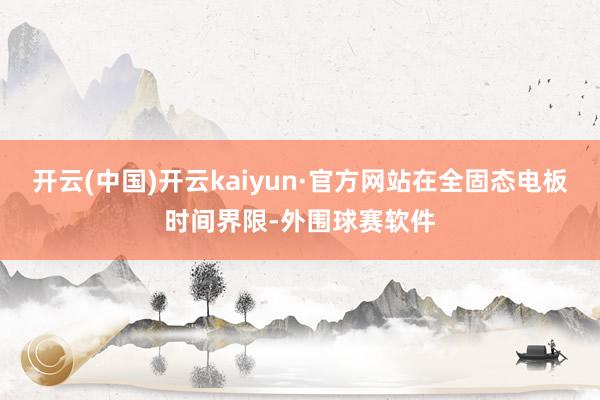 开云(中国)开云kaiyun·官方网站在全固态电板时间界限-外围球赛软件