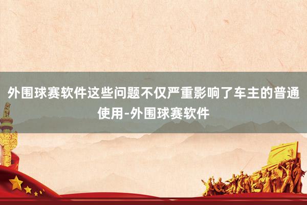 外围球赛软件这些问题不仅严重影响了车主的普通使用-外围球赛软件