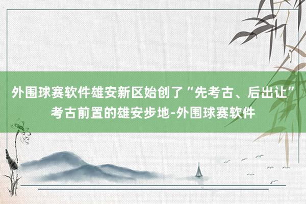 外围球赛软件雄安新区始创了“先考古、后出让”考古前置的雄安步地-外围球赛软件