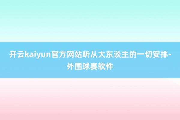 开云kaiyun官方网站听从大东谈主的一切安排-外围球赛软件