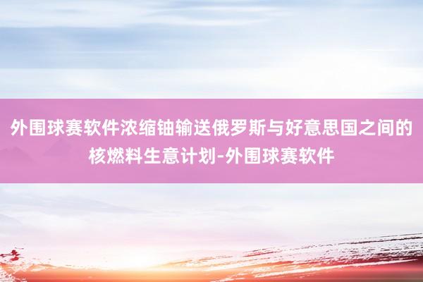 外围球赛软件浓缩铀输送俄罗斯与好意思国之间的核燃料生意计划-外围球赛软件