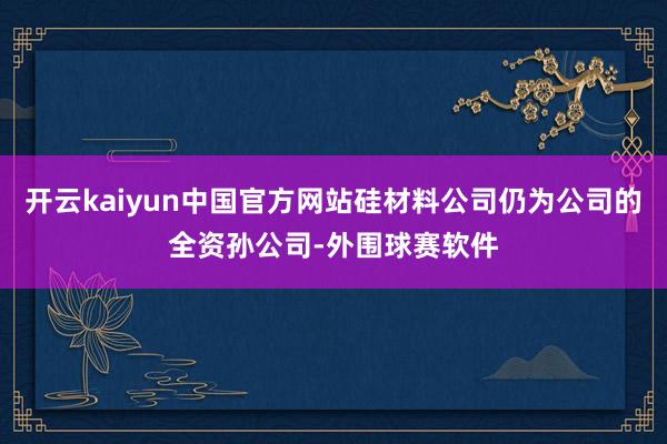 开云kaiyun中国官方网站硅材料公司仍为公司的全资孙公司-外围球赛软件