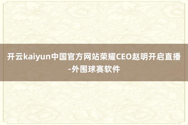 开云kaiyun中国官方网站荣耀CEO赵明开启直播-外围球赛软件