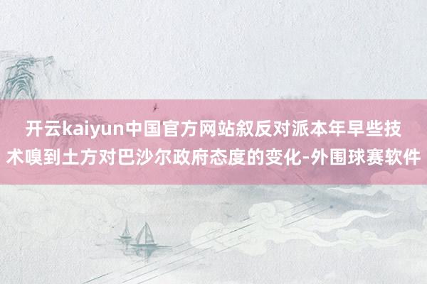 开云kaiyun中国官方网站叙反对派本年早些技术嗅到土方对巴沙尔政府态度的变化-外围球赛软件