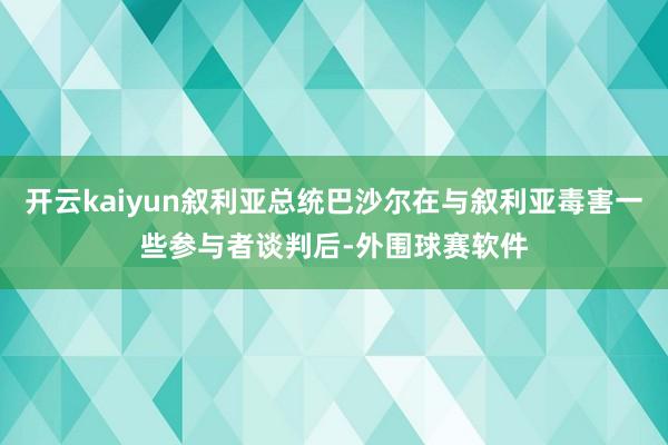 开云kaiyun叙利亚总统巴沙尔在与叙利亚毒害一些参与者谈判后-外围球赛软件