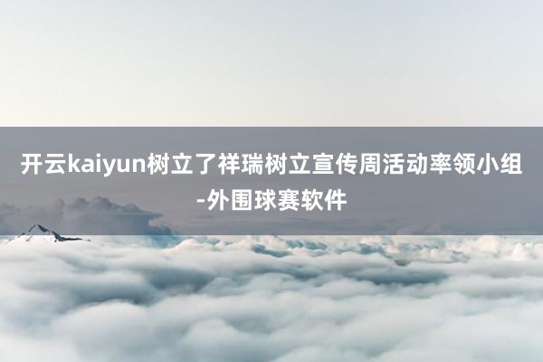 开云kaiyun树立了祥瑞树立宣传周活动率领小组-外围球赛软件