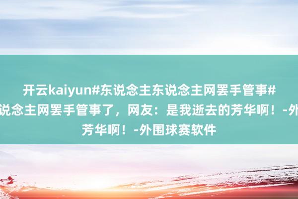 开云kaiyun#东说念主东说念主网罢手管事#东说念主东说念主网罢手管事了，网友：是我逝去的芳华啊！-外围球赛软件