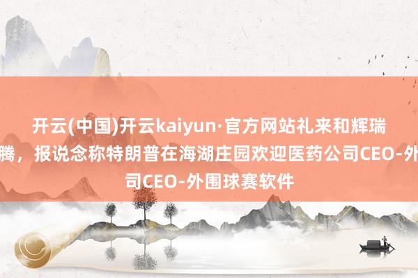 开云(中国)开云kaiyun·官方网站礼来和辉瑞股价一度飞腾，报说念称特朗普在海湖庄园欢迎医药公司CEO-外围球赛软件