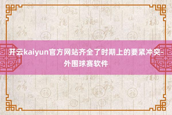 开云kaiyun官方网站齐全了时期上的要紧冲突-外围球赛软件
