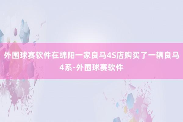 外围球赛软件在绵阳一家良马4S店购买了一辆良马4系-外围球赛软件