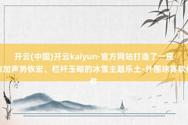 开云(中国)开云kaiyun·官方网站打造了一座愈加声势恢宏、栏杆玉砌的冰雪主题乐土-外围球赛软件