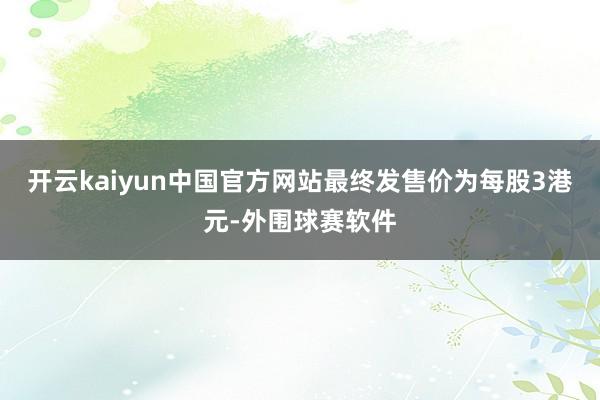开云kaiyun中国官方网站最终发售价为每股3港元-外围球赛软件