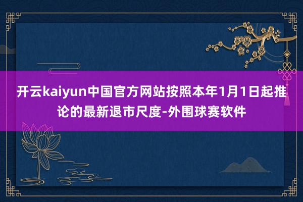开云kaiyun中国官方网站按照本年1月1日起推论的最新退市尺度-外围球赛软件