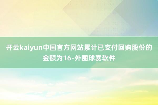开云kaiyun中国官方网站累计已支付回购股份的金额为16-外围球赛软件