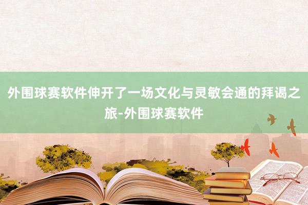 外围球赛软件伸开了一场文化与灵敏会通的拜谒之旅-外围球赛软件