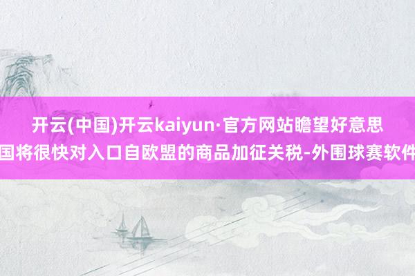 开云(中国)开云kaiyun·官方网站瞻望好意思国将很快对入口自欧盟的商品加征关税-外围球赛软件