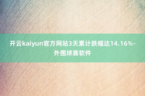 开云kaiyun官方网站3天累计跌幅达14.16%-外围球赛软件
