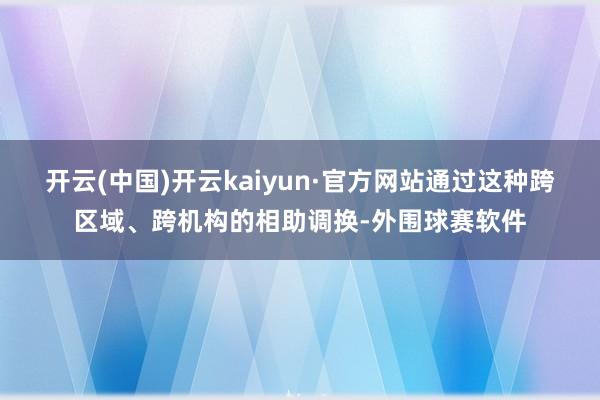 开云(中国)开云kaiyun·官方网站通过这种跨区域、跨机构的相助调换-外围球赛软件