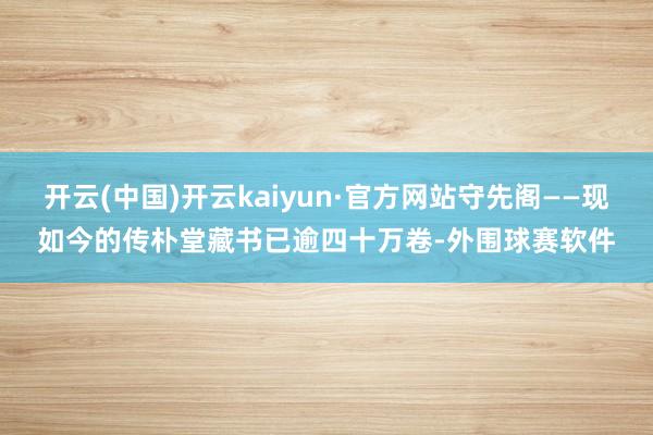 开云(中国)开云kaiyun·官方网站守先阁——现如今的传朴堂藏书已逾四十万卷-外围球赛软件