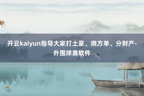 开云kaiyun指导大家打土豪、烧方单、分财产-外围球赛软件