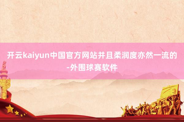 开云kaiyun中国官方网站并且柔润度亦然一流的-外围球赛软件