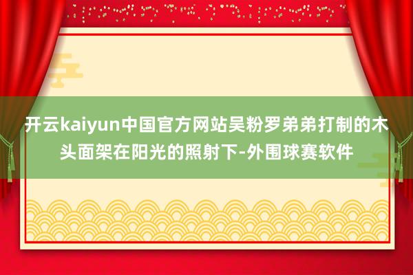 开云kaiyun中国官方网站吴粉罗弟弟打制的木头面架在阳光的照射下-外围球赛软件